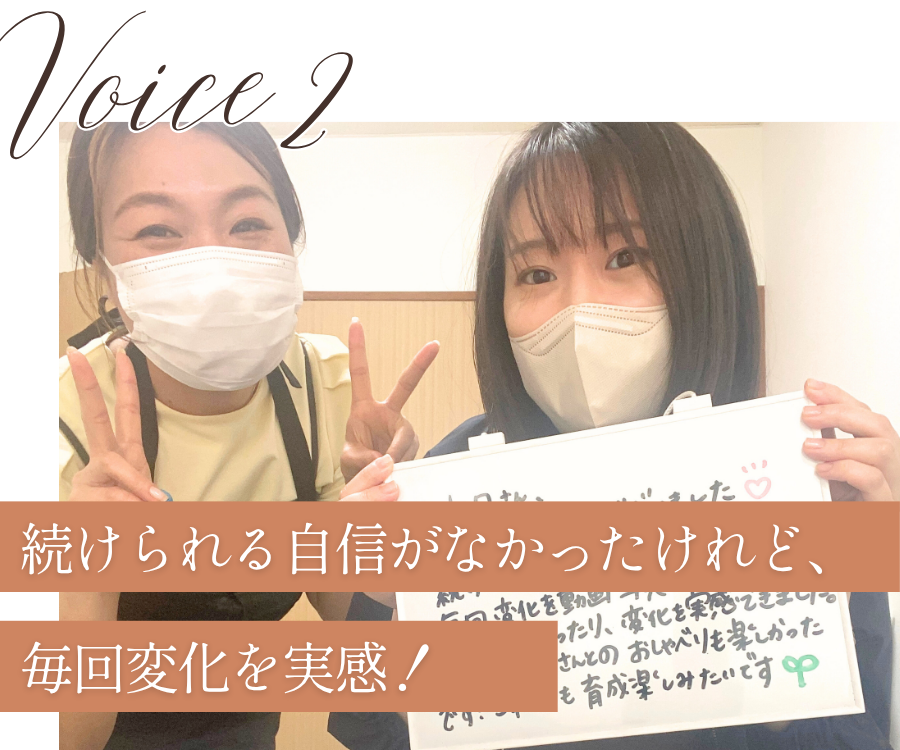 voice2
続けられる自信がなかったけれど、毎回変化を実感！