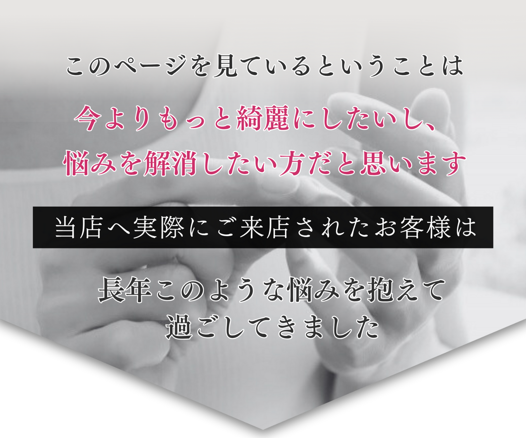 このページを見ているということは、今よりもっと綺麗にしたいし、悩みを解消したい方だと思います。
当店へ実際にご来店されたお客様は長年このような悩みを抱えて過ごして来ました